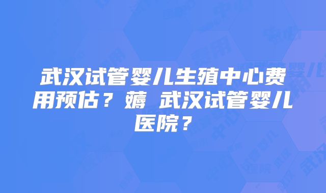 武汉试管婴儿生殖中心费用预估?薅慜武汉试管婴儿医院?
