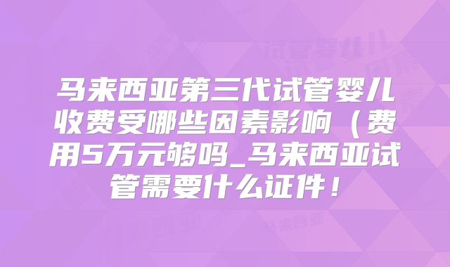 马来西亚第三代试管婴儿收费受哪些因素影响(费用5万元够吗_马来西亚试管需要什么证件!