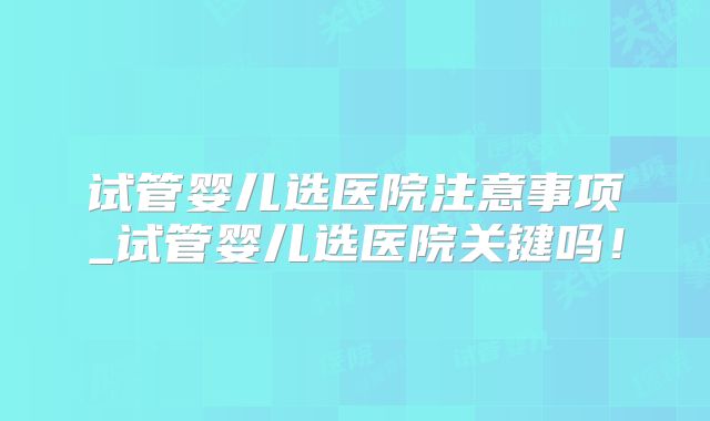 试管婴儿选医院注意事项_试管婴儿选医院关键吗！