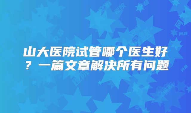 山大医院试管哪个医生好?一篇文章解决所有问题