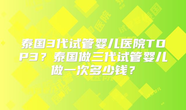 泰国3代试管婴儿医院TOP3？泰国做三代试管婴儿做一次多少钱？