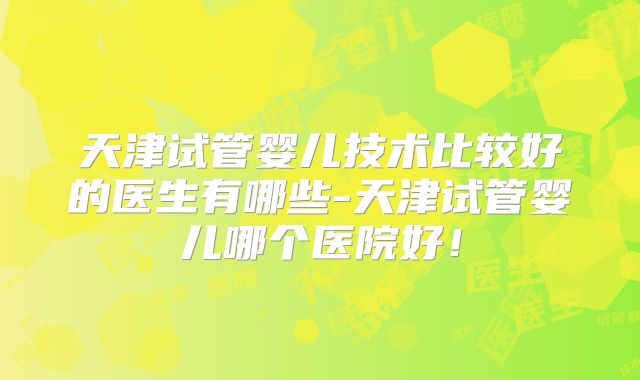 天津试管婴儿技术比较好的医生有哪些-天津试管婴儿哪个医院好！