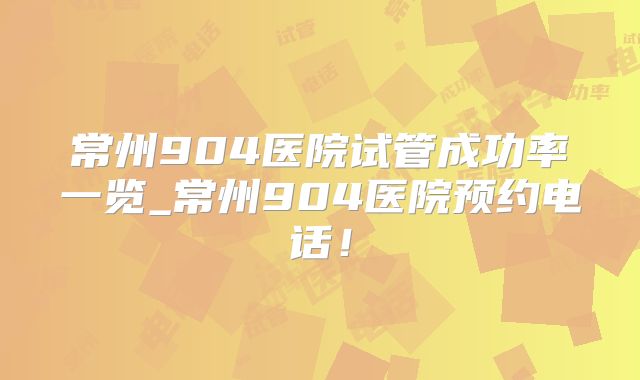 常州904医院试管成功率一览_常州904医院预约电话！