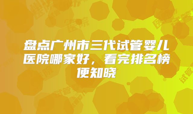 盘点广州市三代试管婴儿医院哪家好，看完排名榜便知晓