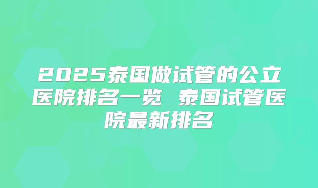 2025泰国做试管的公立医院排名一览 泰国试管医院最新排名