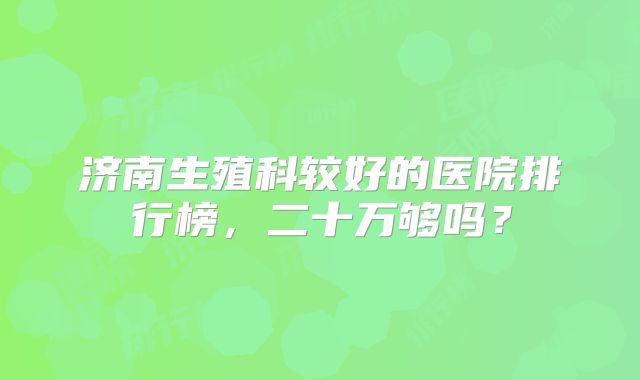 济南生殖科较好的医院排行榜,二十万够吗?