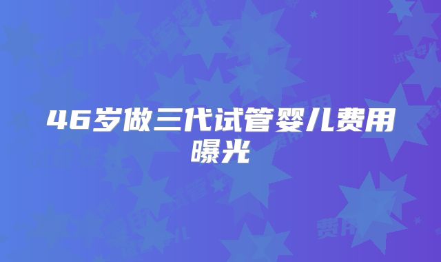 46岁做三代试管婴儿费用曝光