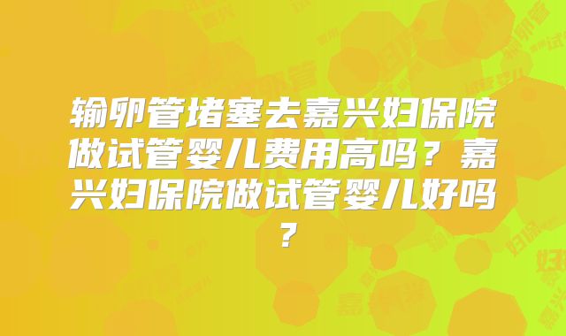 输卵管堵塞去嘉兴妇保院做试管婴儿费用高吗?嘉兴妇保院做试管婴儿好吗?