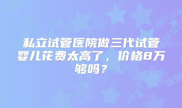 私立试管医院做三代试管婴儿花费太高了，价格8万够吗？