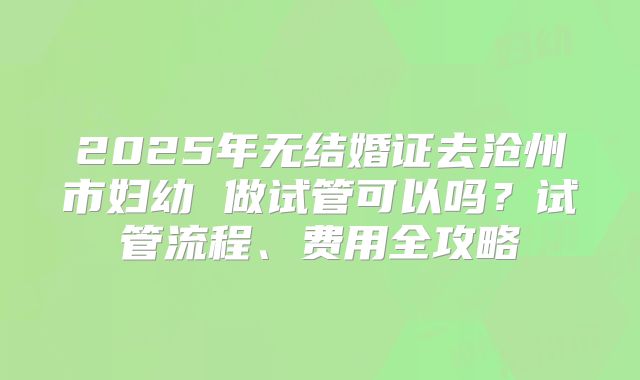 2025年无结婚证去沧州市妇幼 做试管可以吗?试管流程、费用全攻略