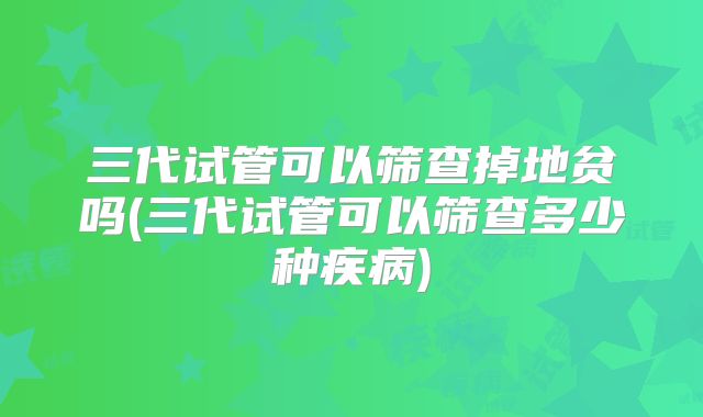 三代试管可以筛查掉地贫吗(三代试管可以筛查多少种疾病)