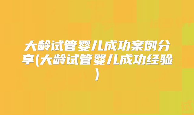 大龄试管婴儿成功案例分享(大龄试管婴儿成功经验)
