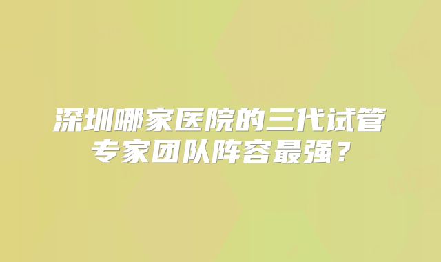 深圳哪家医院的三代试管专家团队阵容最强？