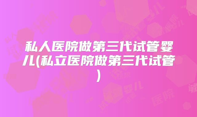 私人医院做第三代试管婴儿(私立医院做第三代试管)