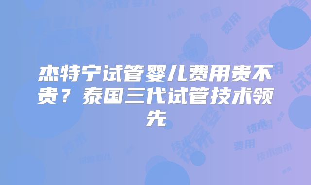 杰特宁试管婴儿费用贵不贵?泰国三代试管技术领先