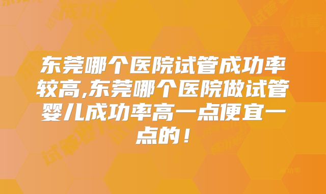 东莞哪个医院试管成功率较高,东莞哪个医院做试管婴儿成功率高一点便宜一点的!
