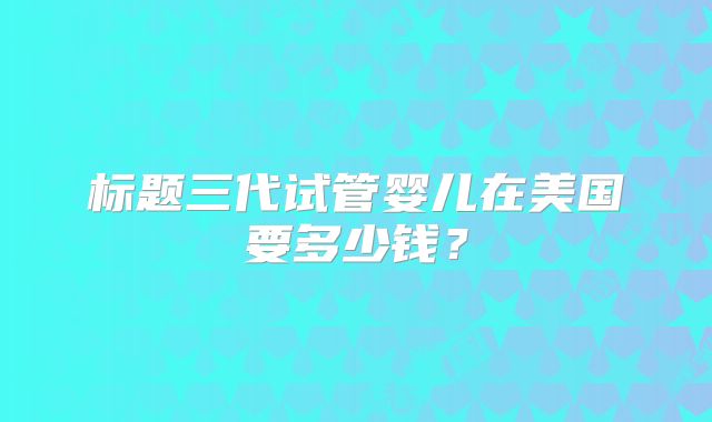标题三代试管婴儿在美国要多少钱?