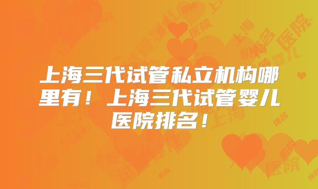 上海三代试管私立机构哪里有！上海三代试管婴儿医院排名！