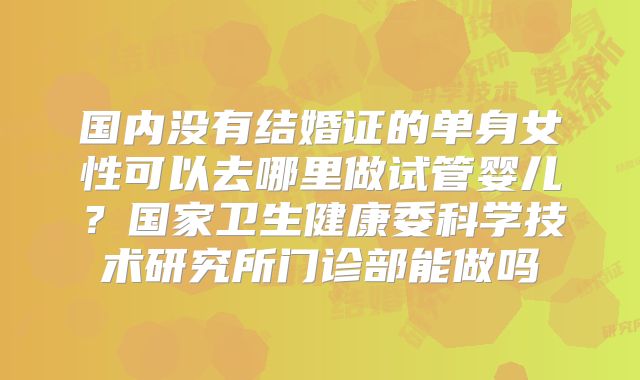 国内没有结婚证的单身女性可以去哪里做试管婴儿?国家卫生健康委科学技术研究所门诊部能做吗