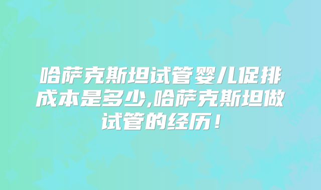 哈萨克斯坦试管婴儿促排成本是多少,哈萨克斯坦做试管的经历！