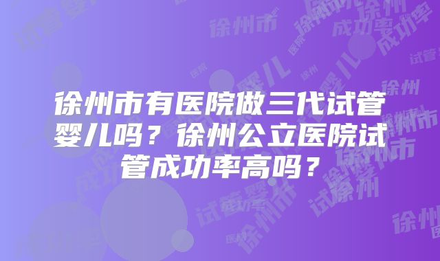 徐州市有医院做三代试管婴儿吗？徐州公立医院试管成功率高吗？