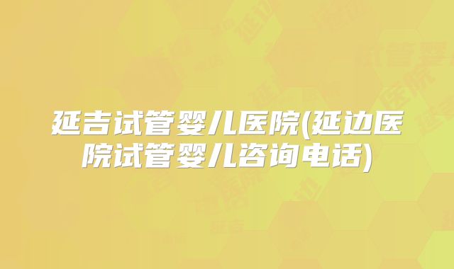 延吉试管婴儿医院(延边医院试管婴儿咨询电话)