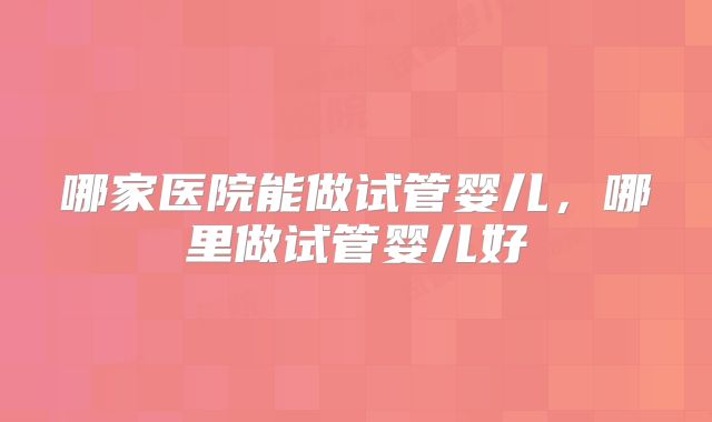 哪家医院能做试管婴儿,哪里做试管婴儿好