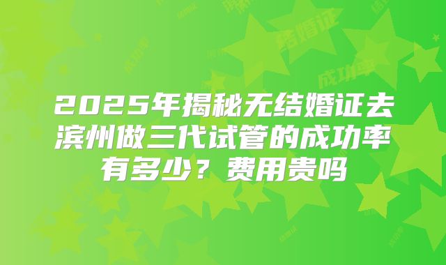 2025年揭秘无结婚证去滨州做三代试管的成功率有多少?费用贵吗