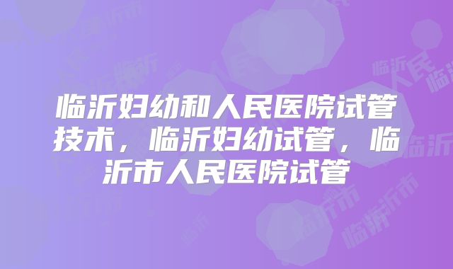 临沂妇幼和人民医院试管技术，临沂妇幼试管，临沂市人民医院试管