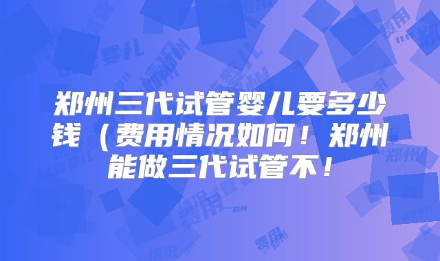 郑州三代试管婴儿要多少钱(费用情况如何!郑州能做三代试管不!