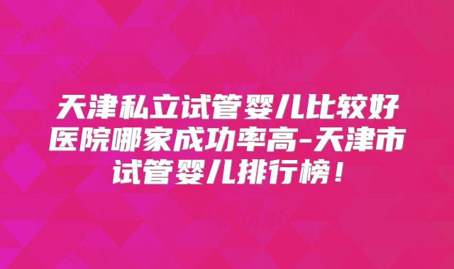 天津私立试管婴儿比较好医院哪家成功率高-天津市试管婴儿排行榜！