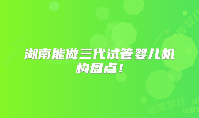 湖南能做三代试管婴儿机构盘点！