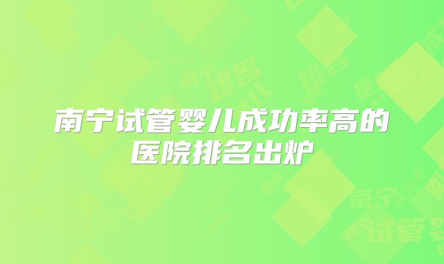 南宁试管婴儿成功率高的医院排名出炉