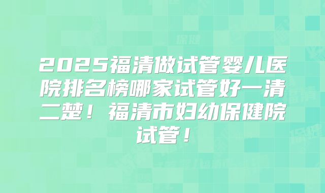 2025福清做试管婴儿医院排名榜哪家试管好一清二楚!福清市妇幼保健院试管!