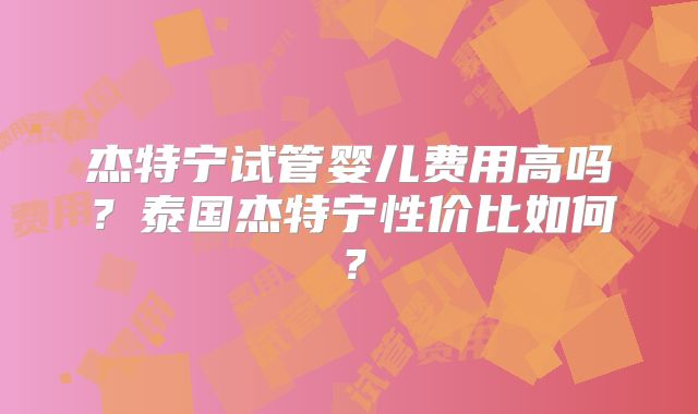 杰特宁试管婴儿费用高吗?泰国杰特宁性价比如何?