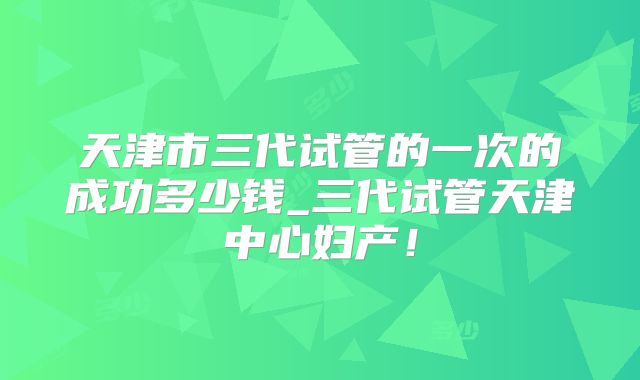 天津市三代试管的一次的成功多少钱_三代试管天津中心妇产！