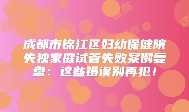成都市锦江区妇幼保健院失独家庭试管失败案例复盘:这些错误别再犯!