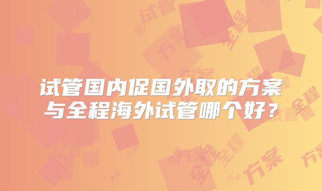 试管国内促国外取的方案与全程海外试管哪个好？