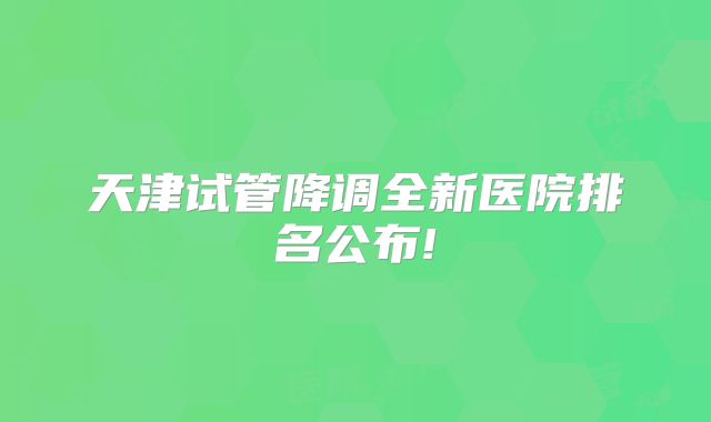 天津试管降调全新医院排名公布!