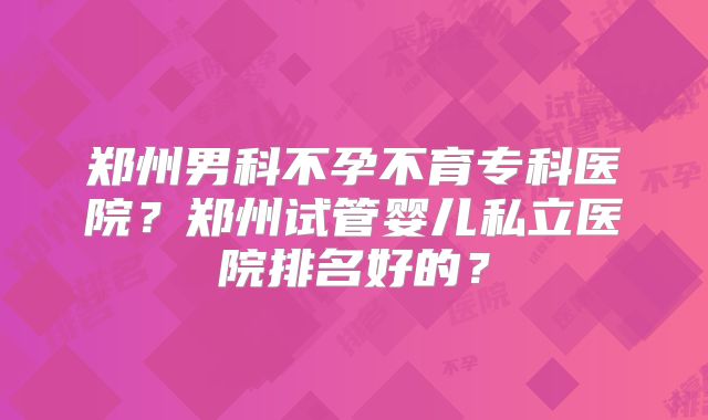 郑州男科不孕不育专科医院?郑州试管婴儿私立医院排名好的?
