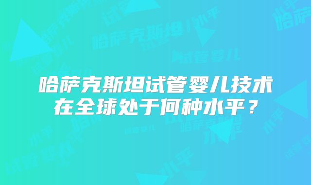 哈萨克斯坦试管婴儿技术在全球处于何种水平?