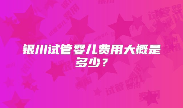 银川试管婴儿费用大概是多少？