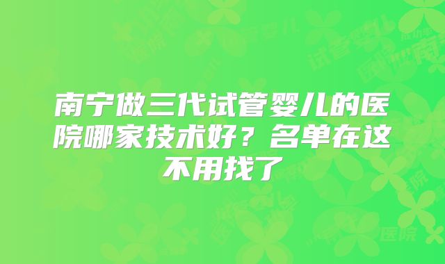 南宁做三代试管婴儿的医院哪家技术好?名单在这不用找了
