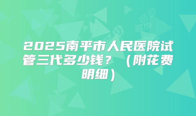 2025南平市人民医院试管三代多少钱?(附花费明细)