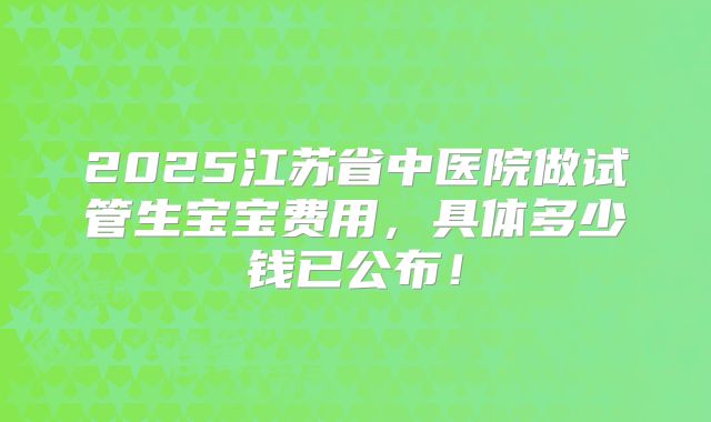 2025江苏省中医院做试管生宝宝费用,具体多少钱已公布!