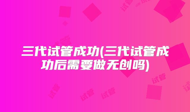 三代试管成功(三代试管成功后需要做无创吗)