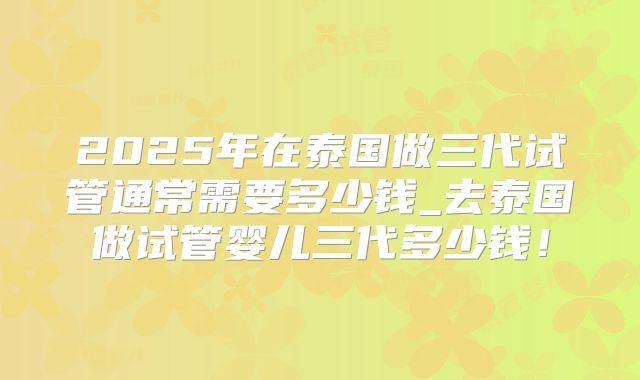 2025年在泰国做三代试管通常需要多少钱_去泰国做试管婴儿三代多少钱！