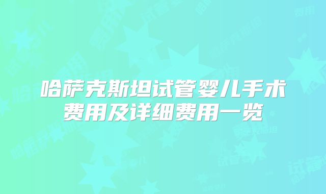 哈萨克斯坦试管婴儿手术费用及详细费用一览