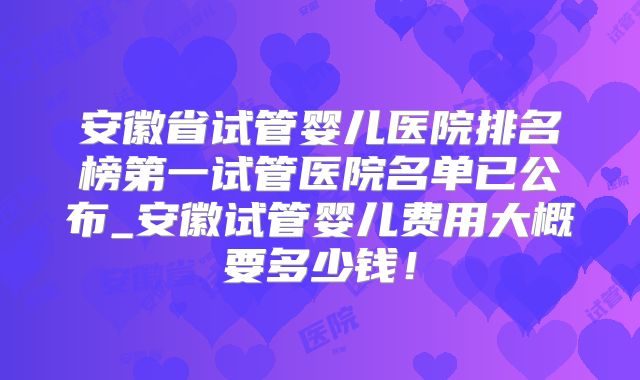 安徽省试管婴儿医院排名榜第一试管医院名单已公布_安徽试管婴儿费用大概要多少钱！