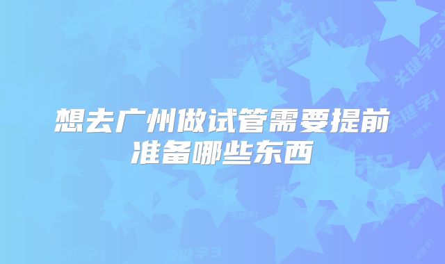 想去广州做试管需要提前准备哪些东西